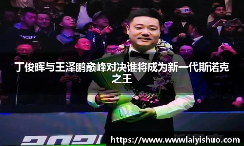 丁俊晖与王泽鹏巅峰对决谁将成为新一代斯诺克之王